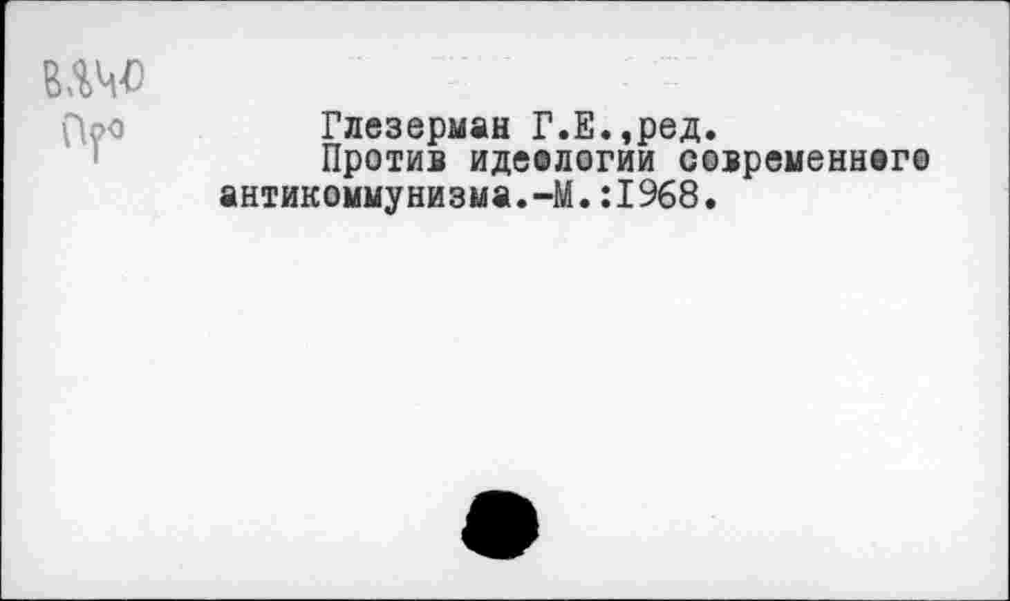 ﻿Глезерман Г.Е.,ред.
Против идеологии современного антикоммунизма.-М.:1968.